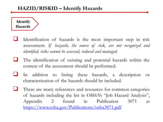 HAZID/RISKID – Identify Hazards
 Identification of hazards is the most important step in risk
assessment. If hazards, the source of risk, are not recognized and
identified, risks cannot be assessed, reduced and managed.
 The identification of existing and potential hazards within the
context of the assessment should be performed.
 In addition to listing these hazards, a description or
characterization of the hazards should be included.
 There are many references and resources for common categories
of hazards including the list in OSHA’s “Job Hazard Analysis”,
Appendix 2 found in Publication 3071 at
https://www.osha.gov/Publications/osha3071.pdf
Identify
Hazards
 