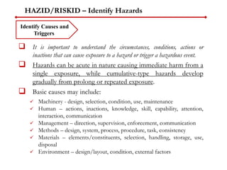 HAZID/RISKID – Identify Hazards
 It is important to understand the circumstances, conditions, actions or
inactions that can cause exposure to a hazard or trigger a hazardous event.
 Hazards can be acute in nature causing immediate harm from a
single exposure, while cumulative-type hazards develop
gradually from prolong or repeated exposure.
 Basic causes may include:
 Machinery - design, selection, condition, use, maintenance
 Human – actions, inactions, knowledge, skill, capability, attention,
interaction, communication
 Management – direction, supervision, enforcement, communication
 Methods – design, system, process, procedure, task, consistency
 Materials – elements/constituents, selection, handling, storage, use,
disposal
 Environment – design/layout, condition, external factors
Identify Causes and
Triggers
 