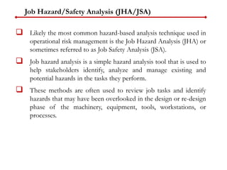 Job Hazard/Safety Analysis (JHA/JSA)
 Likely the most common hazard-based analysis technique used in
operational risk management is the Job Hazard Analysis (JHA) or
sometimes referred to as Job Safety Analysis (JSA).
 Job hazard analysis is a simple hazard analysis tool that is used to
help stakeholders identify, analyze and manage existing and
potential hazards in the tasks they perform.
 These methods are often used to review job tasks and identify
hazards that may have been overlooked in the design or re-design
phase of the machinery, equipment, tools, workstations, or
processes.
 