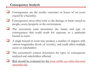 Consequence Analysis
 Consequences are the results, outcomes or losses of an event
caused by a hazard(s).
 Consequences most often refer to the damage or harm caused to
people, assets/property or the environment.
 The assessment team determines the nature and type of
consequences that could result for exposure to a particular
hazard or event.
 A single hazard or event may produce a number of impacts with
various magnitudes (levels of severity), and could affect multiple
assets or stakeholders.
 The assessment’s context determines the types of consequence
analyzed and stakeholders affected.
 Risk should be evaluated for the worst credible case rather than worst
conceivable risk.
 