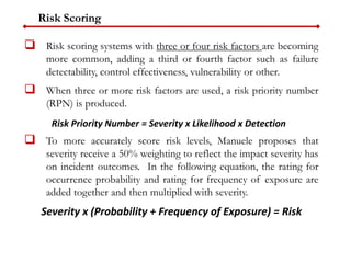 Risk Scoring
 Risk scoring systems with three or four risk factors are becoming
more common, adding a third or fourth factor such as failure
detectability, control effectiveness, vulnerability or other.
 When three or more risk factors are used, a risk priority number
(RPN) is produced.
 To more accurately score risk levels, Manuele proposes that
severity receive a 50% weighting to reflect the impact severity has
on incident outcomes. In the following equation, the rating for
occurrence probability and rating for frequency of exposure are
added together and then multiplied with severity.
Severity x (Probability + Frequency of Exposure) = Risk
Risk Priority Number = Severity x Likelihood x Detection
 