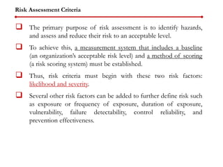 Risk Assessment Criteria
 The primary purpose of risk assessment is to identify hazards,
and assess and reduce their risk to an acceptable level.
 To achieve this, a measurement system that includes a baseline
(an organization’s acceptable risk level) and a method of scoring
(a risk scoring system) must be established.
 Thus, risk criteria must begin with these two risk factors:
likelihood and severity.
 Several other risk factors can be added to further define risk such
as exposure or frequency of exposure, duration of exposure,
vulnerability, failure detectability, control reliability, and
prevention effectiveness.
 