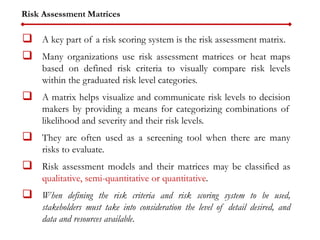 Risk Assessment Matrices
 A key part of a risk scoring system is the risk assessment matrix.
 Many organizations use risk assessment matrices or heat maps
based on defined risk criteria to visually compare risk levels
within the graduated risk level categories.
 A matrix helps visualize and communicate risk levels to decision
makers by providing a means for categorizing combinations of
likelihood and severity and their risk levels.
 They are often used as a screening tool when there are many
risks to evaluate.
 Risk assessment models and their matrices may be classified as
qualitative, semi-quantitative or quantitative.
 When defining the risk criteria and risk scoring system to be used,
stakeholders must take into consideration the level of detail desired, and
data and resources available.
 