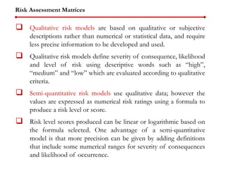 Risk Assessment Matrices
 Qualitative risk models are based on qualitative or subjective
descriptions rather than numerical or statistical data, and require
less precise information to be developed and used.
 Qualitative risk models define severity of consequence, likelihood
and level of risk using descriptive words such as “high”,
“medium” and “low” which are evaluated according to qualitative
criteria.
 Semi-quantitative risk models use qualitative data; however the
values are expressed as numerical risk ratings using a formula to
produce a risk level or score.
 Risk level scores produced can be linear or logarithmic based on
the formula selected. One advantage of a semi-quantitative
model is that more precision can be given by adding definitions
that include some numerical ranges for severity of consequences
and likelihood of occurrence.
 