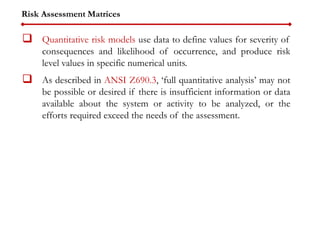 Risk Assessment Matrices
 Quantitative risk models use data to define values for severity of
consequences and likelihood of occurrence, and produce risk
level values in specific numerical units.
 As described in ANSI Z690.3, ‘full quantitative analysis’ may not
be possible or desired if there is insufficient information or data
available about the system or activity to be analyzed, or the
efforts required exceed the needs of the assessment.
 