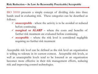 Risk Reduction – As Low As Reasonably Practicable/Acceptable
ISO 31010 presents a simple concept of dividing risks into three
bands used in evaluating risk. These categories can be described as
follows:
 unacceptable - where the activity is to be avoided or reduced
before continuing
 marginal or ALARP – where the costs and benefits of
further risk treatment are evaluated before continuing
 acceptable – where the risk level is considered negligible
requiring no further risk treatment
Acceptable risk level can be defined as the risk level an organization
is willing to tolerate in its current context. Acceptable risk levels, as
well as unacceptable levels tend to be lowered as an organization
becomes more effective in their risk management efforts, reducing
risk and improving control technologies.
 