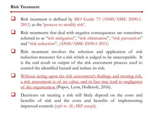 Risk Treatment
 Risk treatment is defined by ISO Guide 73 (ANSI/ASSE Z690.1-
2011) as the ‘process to modify risk’.
 Risk treatments that deal with negative consequences are sometimes
referred to as “risk mitigation”, “risk elimination”, “risk prevention”
and “risk reduction”. (ANSI/ASSE Z690.1-2011)
 Risk treatment involves the selection and application of risk
reduction measures for a risk which is judged to be unacceptable. It
is the end result or output of the risk assessment process used to
control the identified hazard and reduce its risk.
 Without acting upon the risk assessment’s findings and treating risk,
a risk assessment is of no value, and in fact may lead to negligence
of the organization (Popov, Lyon, Hollcroft, 2016).
 Decisions on treating a risk will likely depend on the costs and
benefits of risk and the costs and benefits of implementing
improved controls (refer to ALARP concept).
 