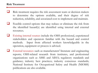 Risk Treatment
 Risk treatment requires the risk assessment team or decision makers
to determine the options available, and their degree of risk
reduction, reliability, and associated cost to implement and maintain.
 Feasible control options that may reduce or eliminate the risk from
the identified hazard(s) are identified using internal and external
resources.
 Existing internal sources include the OSH professional, experienced
stakeholders and operators familiar with the hazard and control
methods. Input from affected workers knowledgeable in the
operation, equipment or process is advised.
 External resources such as manufacturers' literature and engineering
reports; OSH-related research from institutes, and professional
organizations such as ASSE and AIHA; regulatory standards and
guidance; industry best practices; industry consensus standards;
National Institute for Occupational Safety and Health (NIOSH)
publications are also available.
 