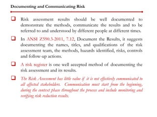 Documenting and Communicating Risk
 Risk assessment results should be well documented to
demonstrate the methods, communicate the results and to be
referred to and understood by different people at different times.
 In ANSI Z590.3-2011, 7.12, Document the Results, it suggests
documenting the names, titles, and qualifications of the risk
assessment team, the methods, hazards identified, risks, controls
and follow-up actions.
 A risk register is one well accepted method of documenting the
risk assessment and its results.
 The Risk Assessment has little value if it is not effectively communicated to
all affected stakeholders. Communication must start from the beginning,
during the context phase throughout the process and include monitoring and
verifying risk reduction results.
 