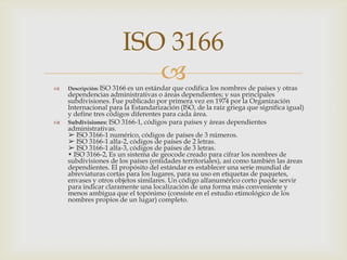  Descripción: ISO 3166 es un estándar que codifica los nombres de países y otras
dependencias administrativas o áreas dependientes; y sus principales
subdivisiones. Fue publicado por primera vez en 1974 por la Organización
Internacional para la Estandarización (ISO, de la raíz griega que significa igual)
y define tres códigos diferentes para cada área.
 Subdivisiones: ISO 3166-1, códigos para países y áreas dependientes
administrativas.
➢ ISO 3166-1 numérico, códigos de países de 3 números.
➢ ISO 3166-1 alfa-2, códigos de países de 2 letras.
➢ ISO 3166-1 alfa-3, códigos de países de 3 letras.
• ISO 3166-2, Es un sistema de geocode creado para cifrar los nombres de
subdivisiones de los países (entidades territoriales), así como también las áreas
dependientes. El propósito del estándar es establecer una serie mundial de
abreviaturas cortas para los lugares, para su uso en etiquetas de paquetes,
envases y otros objetos similares. Un código alfanumérico corto puede servir
para indicar claramente una localización de una forma más conveniente y
menos ambigua que el topónimo (consiste en el estudio etimológico de los
nombres propios de un lugar) completo.
ISO 3166
 