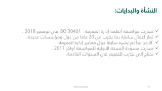 ‫والبدايات‬ ‫النشأة‬:
✓‫المعرفة‬ ‫إدارة‬ ‫أنظمة‬ ‫مواصفة‬ ‫صدرت‬ISO 30401‫نوفمبر‬ ‫في‬2018.
✓‫من‬ ‫يقرب‬ ‫بما‬ ‫سابقة‬ ‫اعمال‬ ‫ثمار‬20‫عديدة‬ ‫ومؤسسات‬ ‫دول‬ ‫من‬ ‫عاما‬.
✓‫المعرفة‬ ‫إدارة‬ ‫معايير‬ ‫حول‬ ‫سابقا‬ ‫نشره‬ ‫تم‬ ‫بما‬ ‫األخذ‬.
✓‫أواخر‬ ‫للمواصفة‬ ‫األولية‬ ‫النسخة‬ ‫مسودة‬ ‫صدرت‬2017.
✓‫القادمة‬ ‫السنوات‬ ‫في‬ ‫للتقييم‬ ‫تجارب‬ ‫إلى‬ ‫تحتاج‬.
@DrEssamObaid 18
 