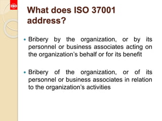 What does ISO 37001
address?
 Bribery by the organization, or by its
personnel or business associates acting on
the organization’s behalf or for its benefit
 Bribery of the organization, or of its
personnel or business associates in relation
to the organization’s activities
 