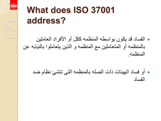 What does ISO 37001
address?
‫العاملين‬ ‫األفراد‬ ‫أو‬ ‫ككل‬ ‫المنظمه‬ ‫بواسطه‬ ‫يكون‬ ‫قد‬ ‫الفساد‬
‫بالن‬ ‫يتعاملوا‬ ‫الذين‬ ‫و‬ ‫المنظمه‬ ‫مع‬ ‫المتعاملين‬ ‫أو‬ ‫بالمنظمه‬‫عن‬ ‫يابه‬
‫المنظمه‬.
‫ض‬ ‫نظام‬ ‫تنشئ‬ ‫التى‬ ‫بالمنظمه‬ ‫الصله‬ ‫ذات‬ ‫الهيئات‬ ‫فساد‬ ‫أو‬‫د‬
‫الفساد‬
 