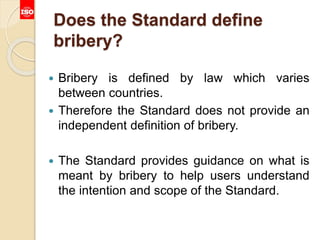 Does the Standard define
bribery?
 Bribery is defined by law which varies
between countries.
 Therefore the Standard does not provide an
independent definition of bribery.
 The Standard provides guidance on what is
meant by bribery to help users understand
the intention and scope of the Standard.
 