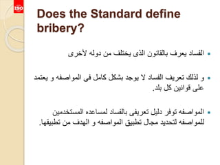 Does the Standard define
bribery?
‫ألخرى‬ ‫دوله‬ ‫من‬ ‫يختلف‬ ‫الذى‬ ‫بالقانون‬ ‫يعرف‬ ‫الفساد‬
‫المواصف‬ ‫فى‬ ‫كامل‬ ‫بشكل‬ ‫يوجد‬ ‫ال‬ ‫الفساد‬ ‫تعريف‬ ‫لذلك‬ ‫و‬‫يعتمد‬ ‫و‬ ‫ه‬
‫بلد‬ ‫كل‬ ‫قوانين‬ ‫على‬.
‫المست‬ ‫لمساعده‬ ‫بالفساد‬ ‫تعريفى‬ ‫دليل‬ ‫توفر‬ ‫المواصفه‬‫خدمين‬
‫تط‬ ‫من‬ ‫الهدف‬ ‫و‬ ‫المواصفه‬ ‫تطبيق‬ ‫مجال‬ ‫لتحديد‬ ‫للمواصفه‬‫بيقها‬.
 