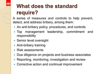 What does the standard
require?
A series of measures and controls to help prevent,
detect, and address bribery, among them:
 An anti-bribery policy, procedures, and controls
 Top management leadership, commitment and
responsibility
 Senior level oversight
 Anti-bribery training
 Risk assessments
 Due diligence on projects and business associates
 Reporting, monitoring, investigation and review
 Corrective action and continual improvement
 