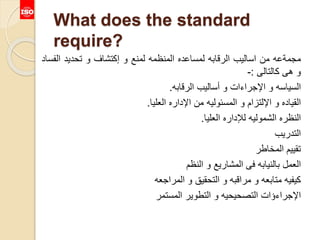 What does the standard
require?
‫مجمةعه‬‫من‬‫اساليب‬‫الرقابه‬‫لمساعده‬‫المنظمه‬‫لمنع‬‫و‬‫إكتشاف‬‫و‬‫تحديد‬‫ال‬‫فساد‬
‫و‬‫هى‬‫كالتالى‬:-
‫السياسه‬‫و‬‫اإلجراءات‬‫و‬‫أساليب‬‫الرقابه‬.
‫القياده‬‫و‬‫اإللتزام‬‫و‬‫المسئوليه‬‫من‬‫اإلداره‬‫العليا‬.
‫النظره‬‫الشموليه‬‫لإلداره‬‫العليا‬.
‫التدريب‬
‫تقييم‬‫المخاطر‬
‫العمل‬‫بالنيابه‬‫فى‬‫المشاريع‬‫و‬‫النظم‬
‫كيفيه‬‫متابعه‬‫و‬‫مراقبه‬‫و‬‫التحقيق‬‫و‬‫المراجعه‬
‫اإلجراءؤات‬‫التصحيحيه‬‫و‬‫التطوير‬‫المستمر‬
 