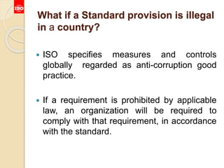 What if a Standard provision is illegal
in a country?
 ISO specifies measures and controls
globally regarded as anti-corruption good
practice.
 If a requirement is prohibited by applicable
law, an organization will be required to
comply with that requirement, in accordance
with the standard.
 