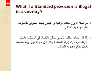What if a Standard provision is illegal
in a country?
‫كأس‬ ‫شمولى‬ ‫بشكل‬ ‫القياس‬ ‫و‬ ‫الرقابه‬ ‫تحدد‬ ‫األيزو‬ ‫مواصفه‬‫لوب‬
‫الفساد‬ ‫لمواجهه‬ ‫عام‬.
‫داخ‬ ‫المنظمه‬ ‫فى‬ ‫بالفساد‬ ‫يتعلق‬ ‫قانونى‬ ‫مطلب‬ ‫هناك‬ ‫كان‬ ‫إذا‬‫ل‬
‫ويت‬ ‫القانون‬ ‫مع‬ ‫بالتطابق‬ ‫المنظمه‬ ‫إلزام‬ ‫يتم‬ ‫سوف‬ ‫الدوله‬‫تطبيقه‬ ‫م‬
‫الفساد‬ ‫محاربه‬ ‫نظام‬ ‫داخل‬.
 