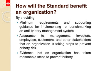 How will the Standard benefit
an organization?
By providing:
 Minimum requirements and supporting
guidance for implementing or benchmarking
an anti-bribery management system
 Assurance to management, investors,
employees, customers, and other stakeholders
that an organization is taking steps to prevent
bribery risk
 Evidence that an organization has taken
reasonable steps to prevent bribery
 