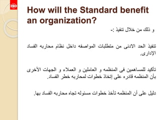 How will the Standard benefit
an organization?
‫و‬‫ذلك‬‫من‬‫خالل‬‫تنفيذ‬:-
‫تنفيذ‬‫الحد‬‫االدنى‬‫من‬‫متطلبات‬‫المواصفه‬‫داخل‬‫نظام‬‫محاربه‬‫الف‬‫ساد‬
‫اإلدارى‬.
‫تأكيد‬‫للمساهمين‬‫فى‬‫المنظمه‬‫و‬‫العاملين‬‫و‬‫العمالء‬‫و‬‫الجهات‬‫األخ‬‫رى‬
‫بأن‬‫المنظمه‬‫قادره‬‫على‬‫إتخاذ‬‫خطوات‬‫لمحاربه‬‫خطر‬‫الفساد‬.
‫دليل‬‫على‬‫أن‬‫المنظمه‬‫تأخذ‬‫خطوات‬‫مسئوله‬‫تجاه‬‫محاربه‬‫الفساد‬‫ب‬‫ها‬.
 