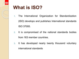 What is ISO?
1. The International Organization for Standardization
(ISO) develops and publishes International standards
ISO 37000.
2. It is compromised of the national standards bodies
from 163 member countries.
3. It has developed nearly twenty thousand voluntary
international standards
 