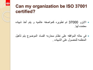 Can my organization be ISO 37001
certified?
‫االيزو‬37000‫تم‬‫تطويره‬‫كمواصفه‬‫عالميه‬‫و‬‫يتم‬‫أخذ‬‫شهاده‬
‫معتمده‬‫لها‬.
‫فى‬‫حاله‬‫الموافقه‬‫على‬‫نظام‬‫محاربه‬‫الفساد‬‫الموضوع‬‫يتم‬‫تأه‬‫يل‬
‫المنظمه‬‫للحصول‬‫على‬‫الشهاده‬.
 