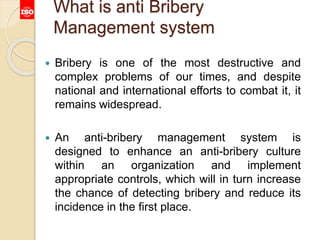 What is anti Bribery
Management system
 Bribery is one of the most destructive and
complex problems of our times, and despite
national and international efforts to combat it, it
remains widespread.
 An anti-bribery management system is
designed to enhance an anti-bribery culture
within an organization and implement
appropriate controls, which will in turn increase
the chance of detecting bribery and reduce its
incidence in the first place.
 