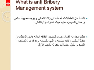 What is anti Bribery
Management system
‫ع‬ ‫مجهود‬ ‫يوجد‬ ‫و‬ ‫الحالى‬ ‫وقتنا‬ ‫فى‬ ‫المعقده‬ ‫المشكالت‬ ‫من‬ ‫الفساد‬‫المى‬
‫اإلنتشار‬ ‫واسع‬ ‫أنه‬ ‫حيث‬ ‫عليه‬ ‫للسيطره‬ ‫محلى‬ ‫و‬.
‫المنظ‬ ‫داخل‬ ‫العامه‬ ‫الثقافه‬ ‫لتحسين‬ ‫مصمم‬ ‫الفساد‬ ‫محاربه‬ ‫نظام‬‫و‬ ‫مه‬
‫ف‬ ‫تزيد‬ ‫بالتبيعيه‬ ‫التى‬ ‫و‬ ‫مناسبه‬ ‫رقابيه‬ ‫أساليب‬ ‫تنفيذ‬‫إكتشاف‬ ‫رص‬
‫االول‬ ‫بالمفام‬ ‫حدوثه‬ ‫إحتماالت‬ ‫تقليل‬ ‫و‬ ‫الفساد‬
 
