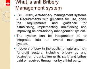 What is anti Bribery
Management system
 ISO 37001, Anti-bribery management systems
– Requirements with guidance for use, gives
the requirements and guidance for
establishing, implementing, maintaining and
improving an anti-bribery management system.
 The system can be independent of, or
integrated into, an overall management
system.
 It covers bribery in the public, private and not-
for-profit sectors, including bribery by and
against an organization or its staff, and bribes
paid or received through or by a third party.
 