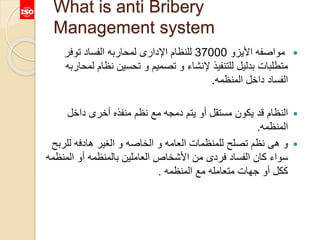 What is anti Bribery
Management system
‫األيزو‬ ‫مواصفه‬37000‫توفر‬ ‫الفساد‬ ‫لمحاربه‬ ‫اإلدارى‬ ‫للنظام‬
‫نظا‬ ‫تحسين‬ ‫و‬ ‫تصميم‬ ‫و‬ ‫إلنشاء‬ ‫للتنفيذ‬ ‫بدليل‬ ‫متطلبات‬‫لمحاربه‬ ‫م‬
‫المنظمه‬ ‫داخل‬ ‫الفساد‬.
‫داخل‬ ‫أخرى‬ ‫منفذه‬ ‫نظم‬ ‫مع‬ ‫دمجه‬ ‫يتم‬ ‫أو‬ ‫مستقل‬ ‫يكون‬ ‫قد‬ ‫النظام‬
‫المنظمه‬.
‫للر‬ ‫هادفه‬ ‫الغير‬ ‫و‬ ‫الخاصه‬ ‫و‬ ‫العامه‬ ‫للمنظمات‬ ‫تصلح‬ ‫نظم‬ ‫هى‬ ‫و‬‫بح‬
‫الم‬ ‫أو‬ ‫بالمنظمه‬ ‫العاملين‬ ‫األشخاص‬ ‫من‬ ‫فردى‬ ‫الفساد‬ ‫كان‬ ‫سواء‬‫نظمه‬
‫المنظمه‬ ‫مع‬ ‫متعامله‬ ‫جهات‬ ‫أو‬ ‫ككل‬.
 