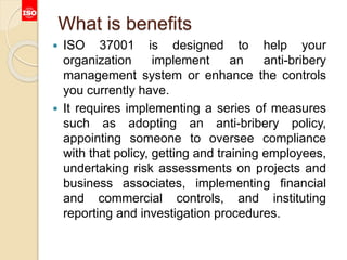 What is benefits
 ISO 37001 is designed to help your
organization implement an anti-bribery
management system or enhance the controls
you currently have.
 It requires implementing a series of measures
such as adopting an anti-bribery policy,
appointing someone to oversee compliance
with that policy, getting and training employees,
undertaking risk assessments on projects and
business associates, implementing financial
and commercial controls, and instituting
reporting and investigation procedures.
 