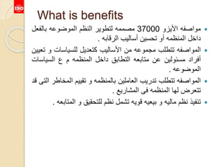 What is benefits
‫مواصفه‬‫األيزو‬37000‫مصممه‬‫لتطوير‬‫النظم‬‫الموضوعه‬‫بالفعل‬
‫داخل‬‫المنظمه‬‫أو‬‫تحسين‬‫أساليب‬‫الرقابه‬.
‫المواصفه‬‫تتطلب‬‫مجموعه‬‫من‬‫األساليب‬‫كتعديل‬‫للسياسات‬‫و‬‫تعيين‬
‫أفراد‬‫مسئولين‬‫عن‬‫متابعه‬‫التطابق‬‫داخل‬‫المنظمه‬‫م‬‫ع‬‫السياس‬‫ات‬
‫الموضوعه‬.
‫المواصفه‬‫تتطلب‬‫تدريب‬‫العاملين‬‫بالمنظمه‬‫و‬‫تقييم‬‫المخ‬‫اطر‬‫التى‬‫قد‬
‫تتعرض‬‫لها‬‫المنظمه‬‫فى‬‫المشاريع‬.
‫تنفيذ‬‫نظم‬‫ماليه‬‫و‬‫بيعيه‬‫قويه‬‫تشمل‬‫نظم‬‫للتحقيق‬‫و‬‫الم‬‫تابعه‬.
 