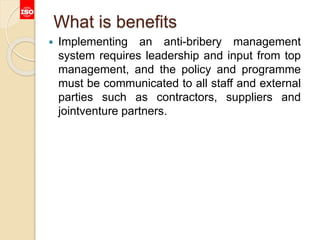 What is benefits
 Implementing an anti-bribery management
system requires leadership and input from top
management, and the policy and programme
must be communicated to all staff and external
parties such as contractors, suppliers and
jointventure partners.
 