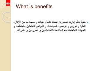 What is benefits
‫تنفيذ‬‫نظم‬‫إداريه‬‫لمحاربه‬‫الفساد‬‫تشمل‬‫القياده‬‫و‬‫مدخالت‬‫من‬‫اإلداره‬
‫العليا‬‫و‬‫توزيع‬‫و‬‫توصيل‬‫السياسات‬‫و‬‫البرامج‬‫للعاملين‬‫ب‬‫المنظمه‬‫و‬
‫الجهات‬‫المتعامله‬‫مع‬‫المنظمه‬‫كالمتعاقدين‬‫و‬‫الموردين‬‫و‬‫الشرك‬‫اء‬.
 