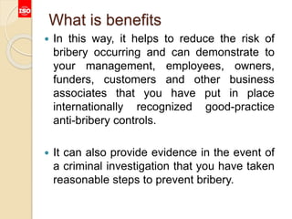 What is benefits
 In this way, it helps to reduce the risk of
bribery occurring and can demonstrate to
your management, employees, owners,
funders, customers and other business
associates that you have put in place
internationally recognized good-practice
anti-bribery controls.
 It can also provide evidence in the event of
a criminal investigation that you have taken
reasonable steps to prevent bribery.
 