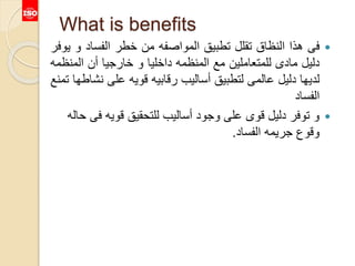 What is benefits
‫فى‬‫هذا‬‫النظاق‬‫تقلل‬‫تطبيق‬‫المواصفه‬‫من‬‫خطر‬‫الفساد‬‫و‬‫يوفر‬
‫دليل‬‫مادى‬‫للمتعاملين‬‫مع‬‫المنظمه‬‫داخليا‬‫و‬‫خارجيا‬‫أن‬‫المن‬‫ظمه‬
‫لديها‬‫دليل‬‫عالمى‬‫لتطبيق‬‫أساليب‬‫رقابيه‬‫قويه‬‫على‬‫ن‬‫شاطها‬‫تمنع‬
‫الفساد‬
‫ف‬ ‫قويه‬ ‫للتحقيق‬ ‫أساليب‬ ‫وجود‬ ‫على‬ ‫قوى‬ ‫دليل‬ ‫توفر‬ ‫و‬‫حاله‬ ‫ى‬
‫الفساد‬ ‫جريمه‬ ‫وقوع‬.
 