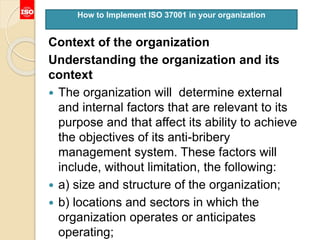 Context of the organization
Understanding the organization and its
context
 The organization will determine external
and internal factors that are relevant to its
purpose and that affect its ability to achieve
the objectives of its anti-bribery
management system. These factors will
include, without limitation, the following:
 a) size and structure of the organization;
 b) locations and sectors in which the
organization operates or anticipates
operating;
How to Implement ISO 37001 in your organization
 