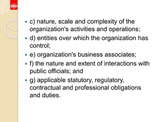  c) nature, scale and complexity of the
organization's activities and operations;
 d) entities over which the organization has
control;
 e) organization's business associates;
 f) the nature and extent of interactions with
public officials; and
 g) applicable statutory, regulatory,
contractual and professional obligations
and duties.
 