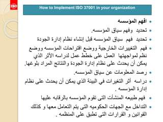 ‫ا‬‫المؤسسه‬ ‫فهم‬
‫سياق‬ ‫وفهم‬ ‫تحديد‬‫المؤسسه‬.
‫المؤسسه‬ ‫سياق‬ ‫فهم‬ ‫تحديد‬‫قبل‬‫الجودة‬ ‫إدارة‬ ‫نظام‬ ‫إنشاء‬
‫المؤسسه‬ ‫اقتراحات‬ ‫ووضع‬ ‫الخارجية‬ ‫التغييرات‬ ‫فهم‬‫ووض‬‫ع‬
‫الذي‬ ‫األثر‬ ‫لدراسه‬ ‫عمل‬ ‫خطط‬ ‫على‬ ‫العمل‬ ‫لمواجهتها‬ ‫نظم‬
‫بلو‬ ‫المراد‬ ‫والنتائج‬ ‫الجودة‬ ‫إدارة‬ ‫نظام‬ ‫على‬ ‫يحدث‬ ‫أن‬ ‫يمكن‬‫غها‬.
‫سياق‬ ‫عن‬ ‫المعلومات‬ ‫رصد‬‫المؤسسه‬.
‫ع‬ ‫يحدث‬ ‫أن‬ ‫يمكن‬ ‫الذي‬ ‫البيئة‬ ‫في‬ ‫التغيرات‬ ‫أثر‬ ‫دراسه‬‫نظام‬ ‫لى‬
‫المؤسسه‬ ‫إدارة‬.
‫علي‬ ‫بالرقابه‬ ‫المؤسسه‬ ‫تقوم‬ ‫التى‬ ‫المنشأت‬ ‫طبيعه‬ ‫فهم‬‫ها‬
‫كذل‬ ‫و‬ ‫معها‬ ‫التعامل‬ ‫يتم‬ ‫التى‬ ‫الحكوميه‬ ‫الجهات‬ ‫مع‬ ‫التداخل‬‫ك‬
‫المنظمه‬ ‫على‬ ‫تطبق‬ ‫التى‬ ‫القرارات‬ ‫و‬ ‫القوانين‬.
How to Implement ISO 37001 in your organization
 