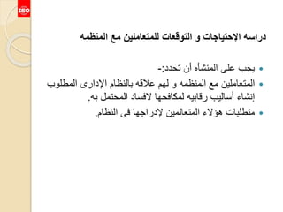 ‫المنظمه‬ ‫مع‬ ‫للمتعاملين‬ ‫التوقعات‬ ‫و‬ ‫اإلحتياجات‬ ‫دراسه‬
‫تحدد‬ ‫أن‬ ‫المنشأه‬ ‫على‬ ‫يجب‬:-
‫المطلو‬ ‫اإلدارى‬ ‫بالنظام‬ ‫عالقه‬ ‫لهم‬ ‫و‬ ‫المنظمه‬ ‫مع‬ ‫المتعاملين‬‫ب‬
‫به‬ ‫المحتمل‬ ‫الفساد‬ ‫لمكافحها‬ ‫رقابيه‬ ‫أساليب‬ ‫إنشاء‬.
‫النظام‬ ‫فى‬ ‫إلدراجها‬ ‫المتعالمين‬ ‫هؤالء‬ ‫متطلبات‬.
 