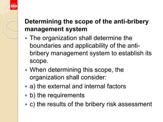 Determining the scope of the anti-bribery
management system
 The organization shall determine the
boundaries and applicability of the anti-
bribery management system to establish its
scope.
 When determining this scope, the
organization shall consider:
 a) the external and internal factors
 b) the requirements
 c) the results of the bribery risk assessment
 