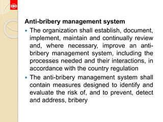 Anti-bribery management system
 The organization shall establish, document,
implement, maintain and continually review
and, where necessary, improve an anti-
bribery management system, including the
processes needed and their interactions, in
accordance with the country regulation
 The anti-bribery management system shall
contain measures designed to identify and
evaluate the risk of, and to prevent, detect
and address, bribery
 