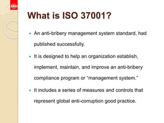 What is ISO 37001?
 An anti-bribery management system standard, had
published successfully.
 It is designed to help an organization establish,
implement, maintain, and improve an anti-bribery
compliance program or “management system.”
 It includes a series of measures and controls that
represent global anti-corruption good practice.
 
