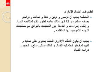 ‫اإلدارى‬ ‫الفساد‬ ‫ضد‬ ‫نظام‬
‫ترا‬ ‫و‬ ‫تحافظ‬ ‫و‬ ‫تنفذ‬ ‫و‬ ‫توثق‬ ‫و‬ ‫تؤسس‬ ‫أن‬ ‫يجب‬ ‫المنظمه‬‫جع‬
‫الف‬ ‫لمكافحه‬ ‫نظم‬ ‫تطور‬ ‫حاجه‬ ‫هناك‬ ‫كان‬ ‫إذا‬ ‫و‬ ‫مستمره‬ ‫بصفه‬‫ساد‬
‫م‬ ‫مع‬ ‫بالتوافق‬ ‫العمليات‬ ‫بين‬ ‫التداخل‬ ‫و‬ ‫إجراءات‬ ‫إنشاء‬ ‫و‬‫تطلبات‬
‫المنظمه‬ ‫بها‬ ‫الكموجود‬ ‫الدوله‬.
‫و‬ ‫تحديد‬ ‫على‬ ‫يحتوى‬ ‫المنشأ‬ ‫اإلدارى‬ ‫النظام‬ ‫يكون‬ ‫أن‬ ‫يجب‬
‫ت‬ ‫و‬ ‫منع‬ ‫أساليب‬ ‫كذلك‬ ‫و‬ ‫الفساد‬ ‫إحتماليه‬ ‫لمخاطر‬ ‫تقييم‬‫و‬ ‫حديد‬
‫الفساد‬ ‫دراسه‬
 