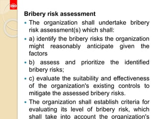 Bribery risk assessment
 The organization shall undertake bribery
risk assessment(s) which shall:
 a) identify the bribery risks the organization
might reasonably anticipate given the
factors
 b) assess and prioritize the identified
bribery risks;
 c) evaluate the suitability and effectiveness
of the organization's existing controls to
mitigate the assessed bribery risks.
 The organization shall establish criteria for
evaluating its level of bribery risk, which
shall take into account the organization's
 