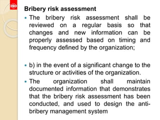 Bribery risk assessment
 The bribery risk assessment shall be
reviewed on a regular basis so that
changes and new information can be
properly assessed based on timing and
frequency defined by the organization;
 b) in the event of a significant change to the
structure or activities of the organization.
 The organization shall maintain
documented information that demonstrates
that the bribery risk assessment has been
conducted, and used to design the anti-
bribery management system
 