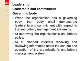 Leadership
Leadership and commitment
Governing body
 When the organization has a governing
body, that body shall demonstrate
leadership and commitment with respect to
the anti-bribery management system by:
 a) approving the organization’s anti-bribery
policy;
 b) at planned intervals receiving and
reviewing information about the content and
operation of the organization’s anti-bribery
management system;
 
