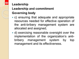 Leadership
Leadership and commitment
Governing body
 c) ensuring that adequate and appropriate
resources needed for effective operation of
the anti-bribery management system are
allocated and assigned;
 d) exercising reasonable oversight over the
implementation of the organization’s anti-
bribery management system by top
management and its effectiveness.
 