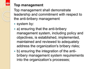 Top management
Top management shall demonstrate
leadership and commitment with respect to
the anti-bribery management
 system by:
 a) ensuring that the anti-bribery
management system, including policy and
objectives, is established, implemented,
maintained and reviewed to adequately
address the organization's bribery risks;
 b) ensuring the integration of the anti-
bribery management system requirements
into the organization’s processes;
 